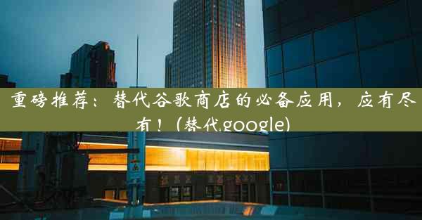 重磅推荐：替代谷歌商店的必备应用，应有尽有！(替代google)