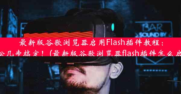 最新版谷歌浏览器启用Flash插件教程：轻松几步搞定！(最新版谷歌浏览器flash插件怎么启用)