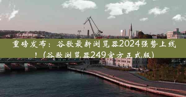 重磅发布：谷歌最新浏览器2024强势上线！(谷歌浏览器249官方正式版)