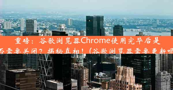 重磅：谷歌浏览器Chrome使用完毕后是否需要关闭？揭秘真相！(谷歌浏览器需要更新吗)