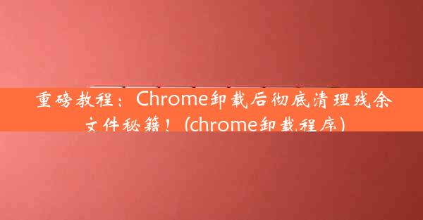 重磅教程：Chrome卸载后彻底清理残余文件秘籍！(chrome卸载程序)