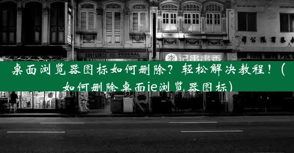 桌面浏览器图标如何删除？轻松解决教程！(如何删除桌面ie浏览器图标)