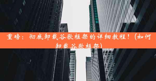 重磅：彻底卸载谷歌框架的详细教程！(如何卸载谷歌框架)