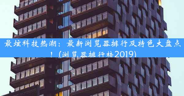 最炫科技热潮：最新浏览器排行及特色大盘点！(浏览器排行榜2019)