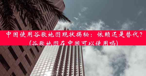 中国使用谷歌地图现状揭秘：依赖还是替代？(谷歌地图在中国可以使用吗)