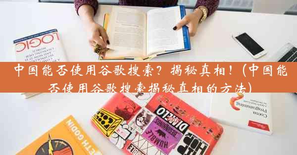 中国能否使用谷歌搜索？揭秘真相！(中国能否使用谷歌搜索揭秘真相的方法)