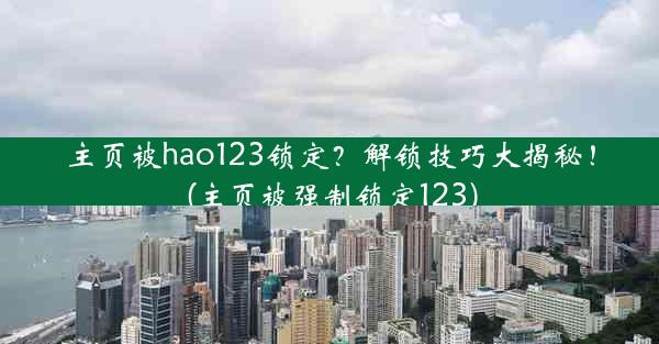 主页被hao123锁定？解锁技巧大揭秘！(主页被强制锁定123)