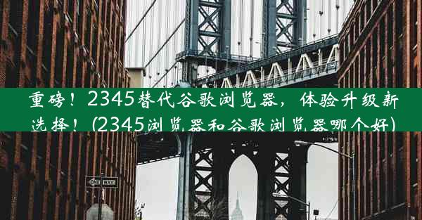 重磅！2345替代谷歌浏览器，体验升级新选择！(2345浏览器和谷歌浏览器哪个好)