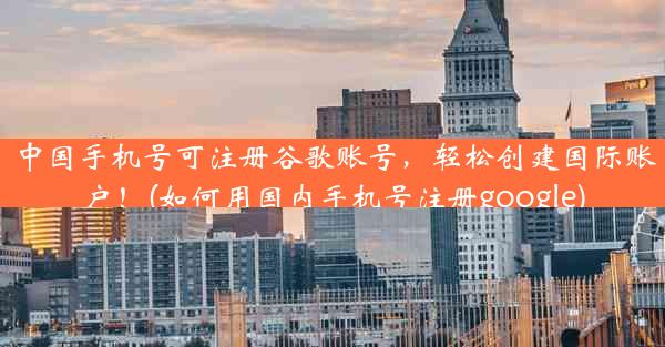 中国手机号可注册谷歌账号，轻松创建国际账户！(如何用国内手机号注册google)