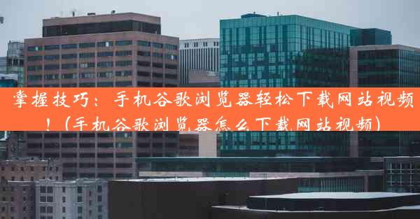 掌握技巧：手机谷歌浏览器轻松下载网站视频！(手机谷歌浏览器怎么下载网站视频)