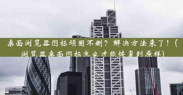 桌面浏览器图标顽固不删？解决方法来了！(浏览器桌面图标怎么才能恢复到原样)