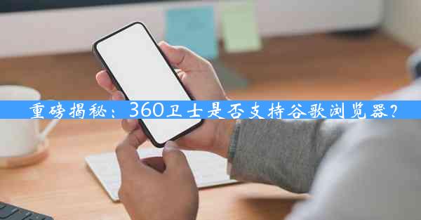 重磅揭秘：360卫士是否支持谷歌浏览器？