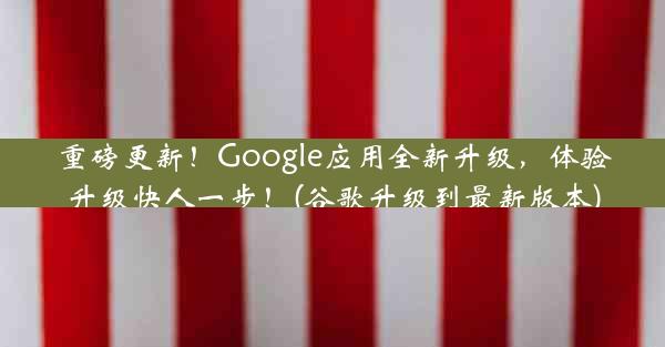 重磅更新！Google应用全新升级，体验升级快人一步！(谷歌升级到最新版本)