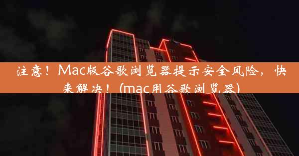 注意！Mac版谷歌浏览器提示安全风险，快来解决！(mac用谷歌浏览器)