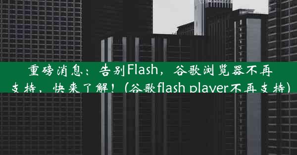 重磅消息：告别Flash，谷歌浏览器不再支持，快来了解！(谷歌flash player不再支持)