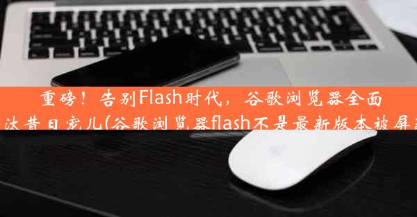 重磅！告别Flash时代，谷歌浏览器全面淘汰昔日宠儿(谷歌浏览器flash不是最新版本被屏蔽)