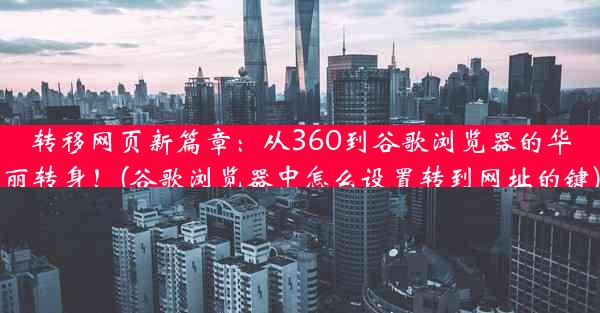 转移网页新篇章：从360到谷歌浏览器的华丽转身！(谷歌浏览器中怎么设置转到网址的键)