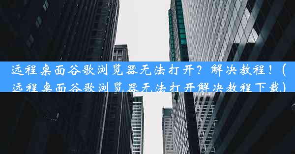 远程桌面谷歌浏览器无法打开？解决教程！(远程桌面谷歌浏览器无法打开解决教程下载)