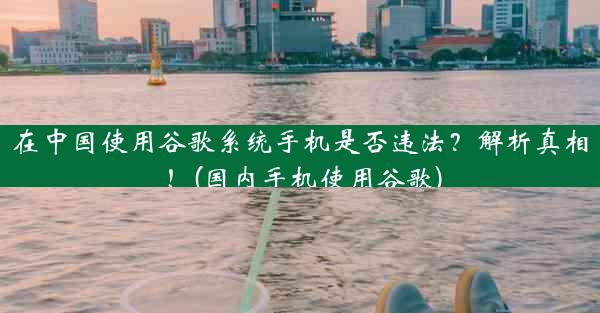 在中国使用谷歌系统手机是否违法？解析真相！(国内手机使用谷歌)