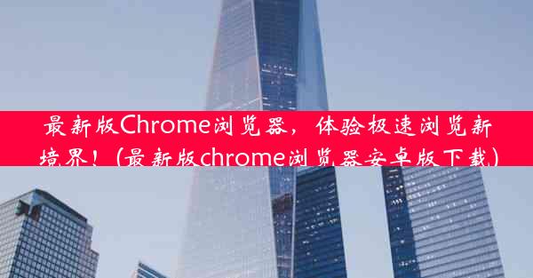 最新版Chrome浏览器，体验极速浏览新境界！(最新版chrome浏览器安卓版下载)