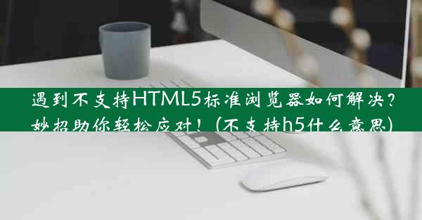 遇到不支持HTML5标准浏览器如何解决？妙招助你轻松应对！(不支持h5什么意思)