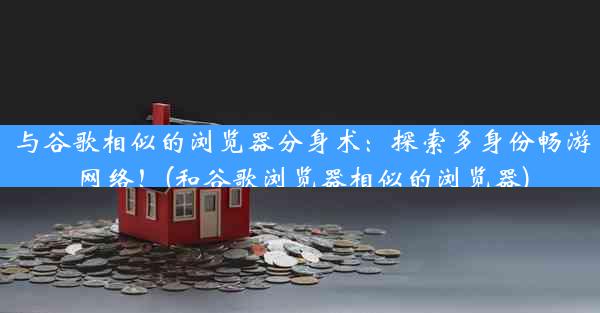 与谷歌相似的浏览器分身术：探索多身份畅游网络！(和谷歌浏览器相似的浏览器)