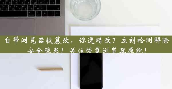 自带浏览器被篡改，你遭暗改？立刻检测解除安全隐患！关注恢复浏览器原貌！