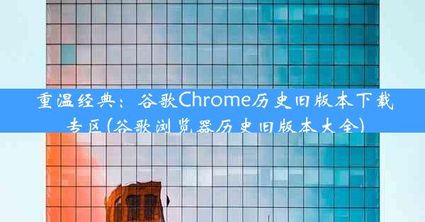 重温经典：谷歌Chrome历史旧版本下载专区(谷歌浏览器历史旧版本大全)