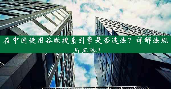 在中国使用谷歌搜索引擎是否违法？详解法规与风险！