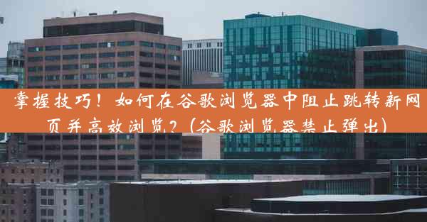 掌握技巧！如何在谷歌浏览器中阻止跳转新网页并高效浏览？(谷歌浏览器禁止弹出)